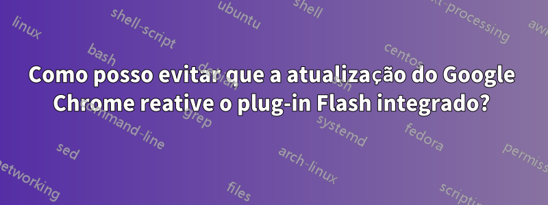 Como posso evitar que a atualização do Google Chrome reative o plug-in Flash integrado?