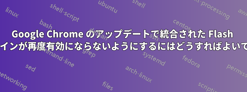 Google Chrome のアップデートで統合された Flash プラグインが再度有効にならないようにするにはどうすればよいですか?