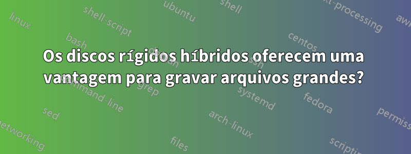 Os discos rígidos híbridos oferecem uma vantagem para gravar arquivos grandes?