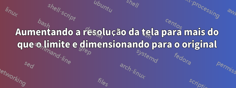 Aumentando a resolução da tela para mais do que o limite e dimensionando para o original