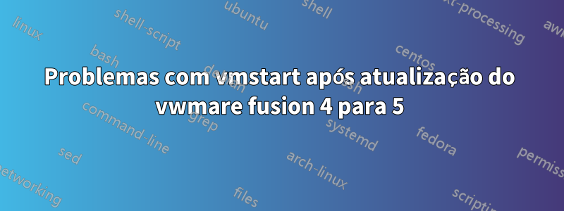 Problemas com vmstart após atualização do vwmare fusion 4 para 5