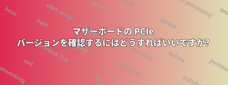 マザーボードの PCIe バージョンを確認するにはどうすればいいですか?