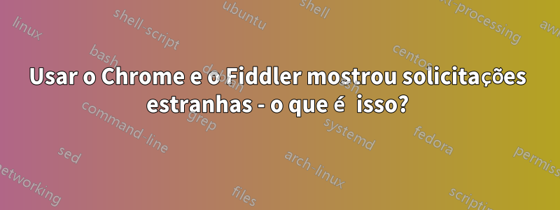 Usar o Chrome e o Fiddler mostrou solicitações estranhas - o que é isso?