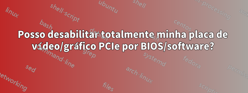 Posso desabilitar totalmente minha placa de vídeo/gráfico PCIe por BIOS/software?