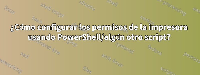 ¿Cómo configurar los permisos de la impresora usando PowerShell/algún otro script?