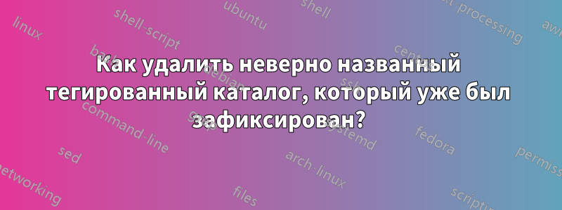 Как удалить неверно названный тегированный каталог, который уже был зафиксирован?