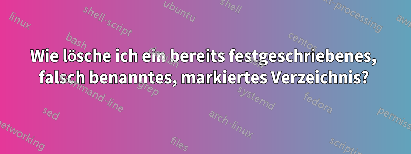 Wie lösche ich ein bereits festgeschriebenes, falsch benanntes, markiertes Verzeichnis?