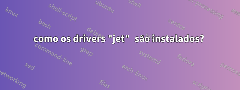 como os drivers "jet" são instalados?