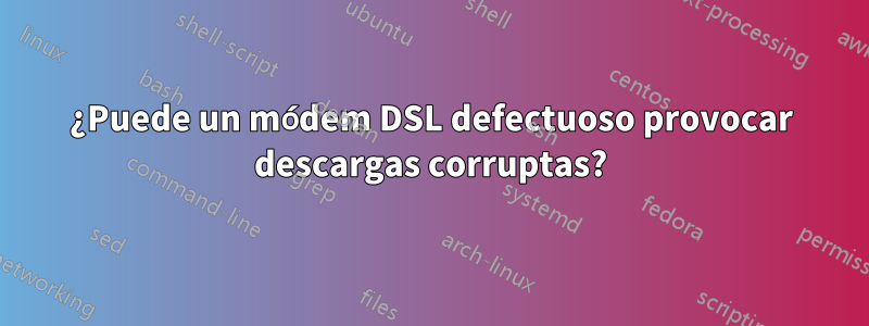 ¿Puede un módem DSL defectuoso provocar descargas corruptas?