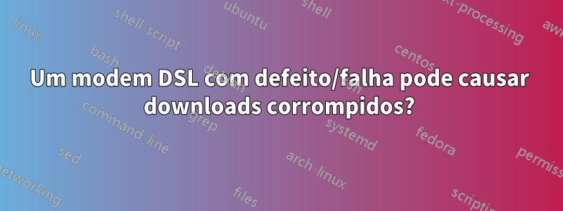 Um modem DSL com defeito/falha pode causar downloads corrompidos?