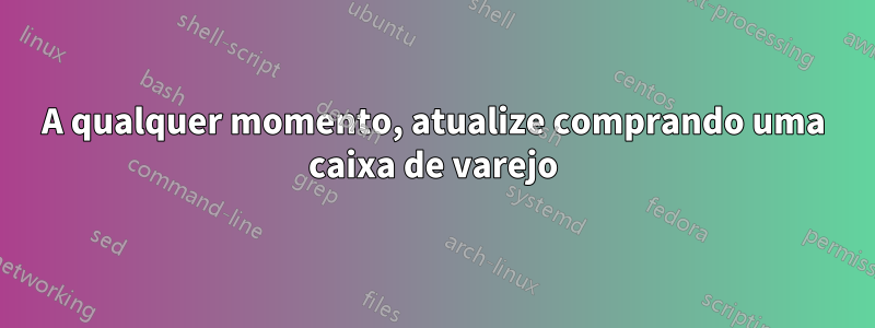 A qualquer momento, atualize comprando uma caixa de varejo