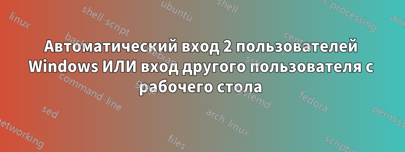 Автоматический вход 2 пользователей Windows ИЛИ вход другого пользователя с рабочего стола