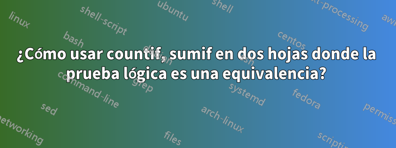 ¿Cómo usar countif, sumif en dos hojas donde la prueba lógica es una equivalencia?