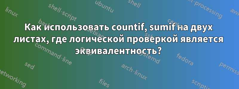 Как использовать countif, sumif на двух листах, где логической проверкой является эквивалентность?