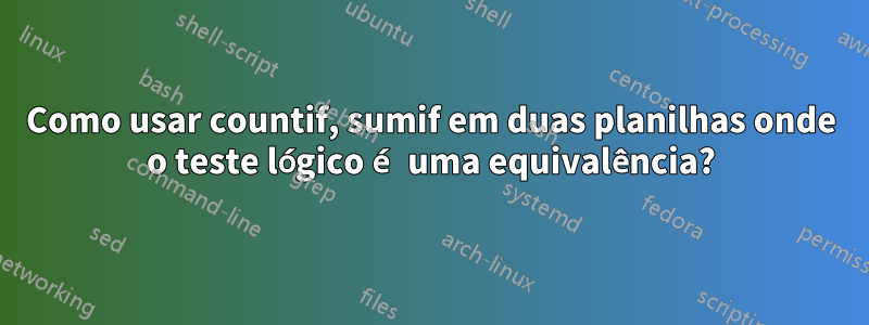 Como usar countif, sumif em duas planilhas onde o teste lógico é uma equivalência?