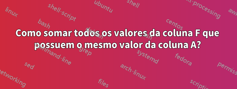 Como somar todos os valores da coluna F que possuem o mesmo valor da coluna A?