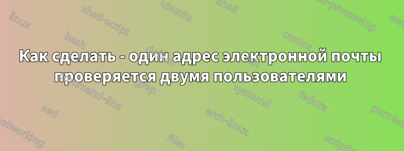 Как сделать - один адрес электронной почты проверяется двумя пользователями