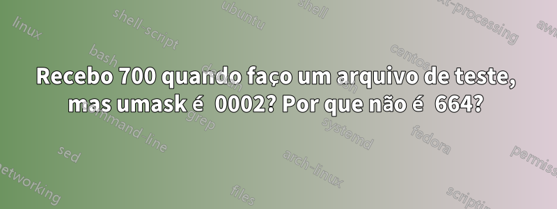 Recebo 700 quando faço um arquivo de teste, mas umask é 0002? Por que não é 664?