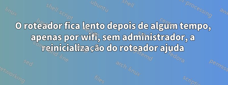 O roteador fica lento depois de algum tempo, apenas por wifi, sem administrador, a reinicialização do roteador ajuda