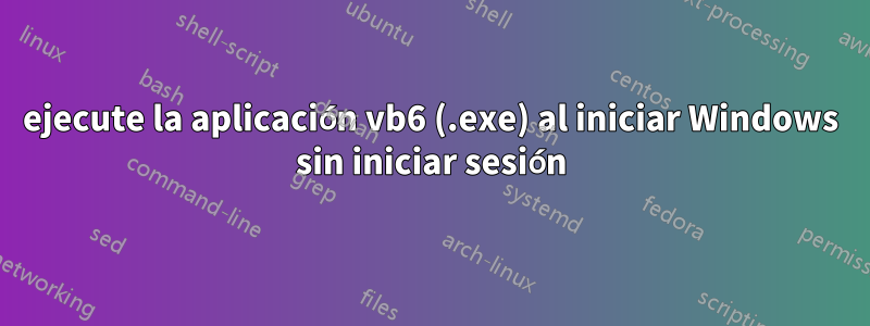 ejecute la aplicación vb6 (.exe) al iniciar Windows sin iniciar sesión