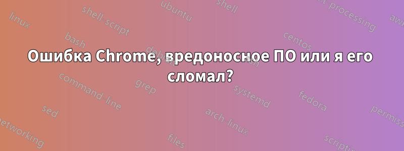 Ошибка Chrome, вредоносное ПО или я его сломал?