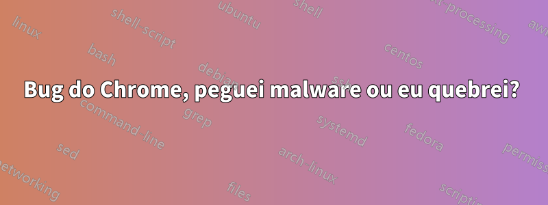 Bug do Chrome, peguei malware ou eu quebrei?