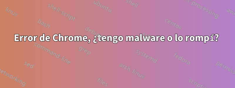 Error de Chrome, ¿tengo malware o lo rompí?