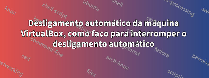 Desligamento automático da máquina VirtualBox, como faço para interromper o desligamento automático