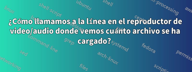 ¿Cómo llamamos a la línea en el reproductor de video/audio donde vemos cuánto archivo se ha cargado? 