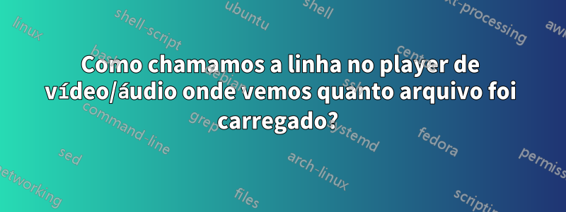 Como chamamos a linha no player de vídeo/áudio onde vemos quanto arquivo foi carregado? 