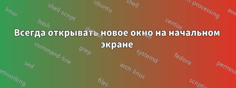 Всегда открывать новое окно на начальном экране