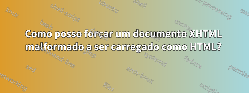 Como posso forçar um documento XHTML malformado a ser carregado como HTML?