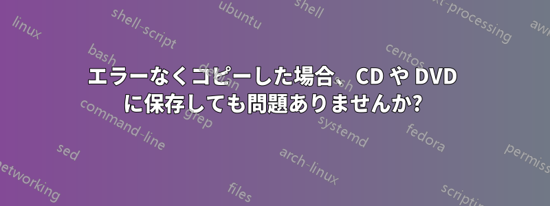 エラーなくコピーした場合、CD や DVD に保存しても問題ありませんか?