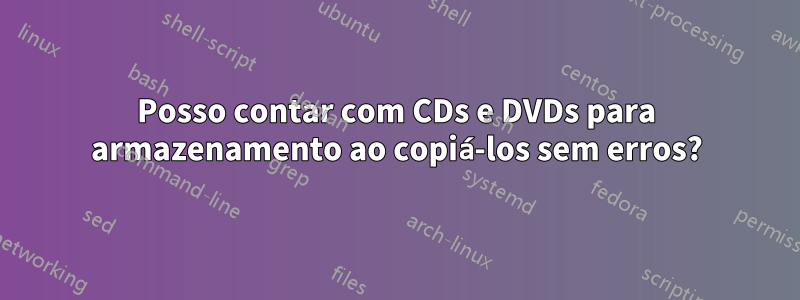 Posso contar com CDs e DVDs para armazenamento ao copiá-los sem erros?