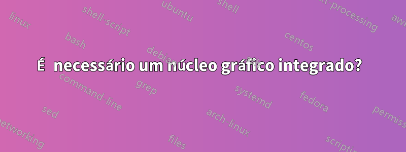 É necessário um núcleo gráfico integrado? 