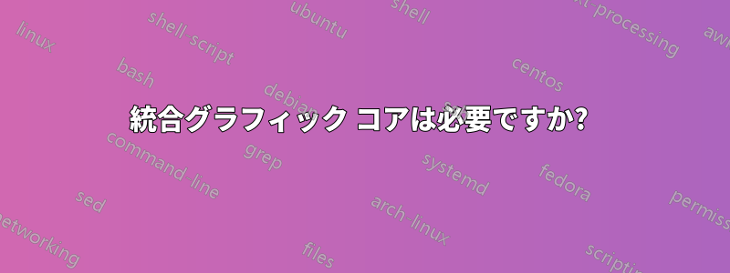 統合グラフィック コアは必要ですか? 