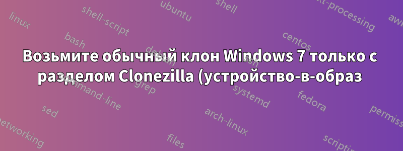 Возьмите обычный клон Windows 7 только с разделом Clonezilla (устройство-в-образ)