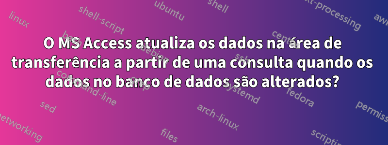 O MS Access atualiza os dados na área de transferência a partir de uma consulta quando os dados no banco de dados são alterados?