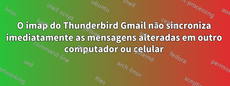 O imap do Thunderbird Gmail não sincroniza imediatamente as mensagens alteradas em outro computador ou celular