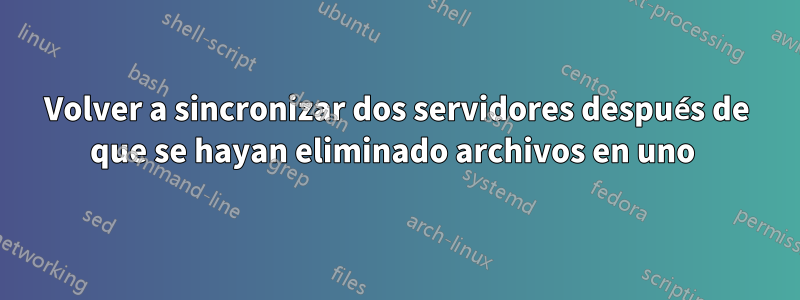 Volver a sincronizar dos servidores después de que se hayan eliminado archivos en uno 