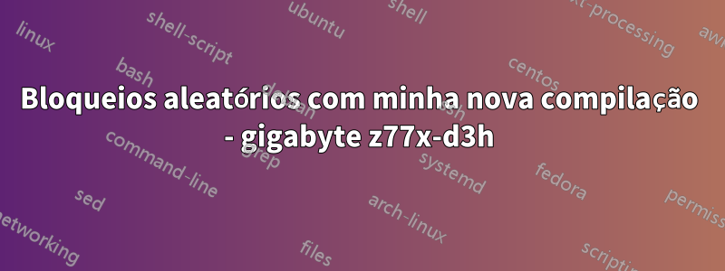 Bloqueios aleatórios com minha nova compilação - gigabyte z77x-d3h