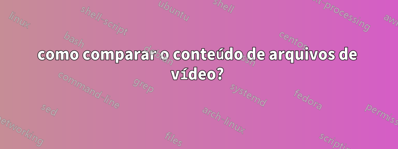 como comparar o conteúdo de arquivos de vídeo?