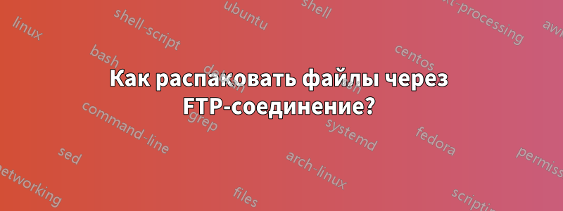 Как распаковать файлы через FTP-соединение?