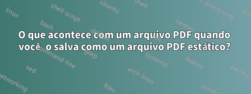 O que acontece com um arquivo PDF quando você o salva como um arquivo PDF estático?