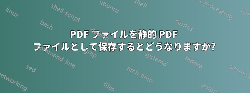 PDF ファイルを静的 PDF ファイルとして保存するとどうなりますか?