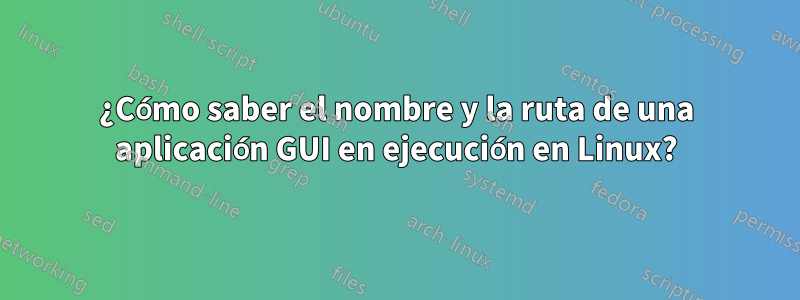 ¿Cómo saber el nombre y la ruta de una aplicación GUI en ejecución en Linux?