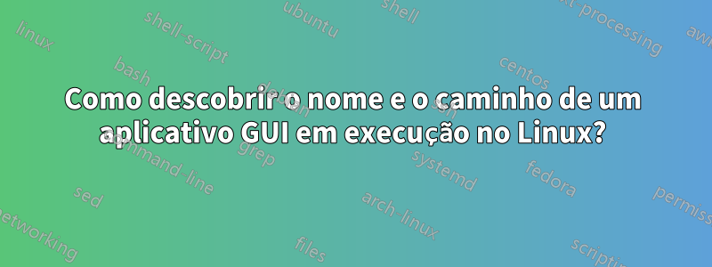 Como descobrir o nome e o caminho de um aplicativo GUI em execução no Linux?