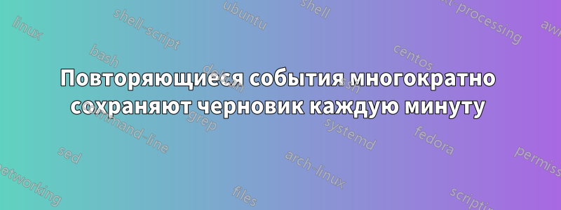 Повторяющиеся события многократно сохраняют черновик каждую минуту