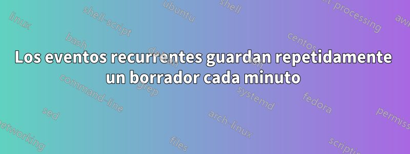 Los eventos recurrentes guardan repetidamente un borrador cada minuto