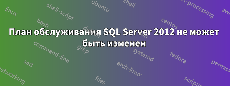 План обслуживания SQL Server 2012 не может быть изменен